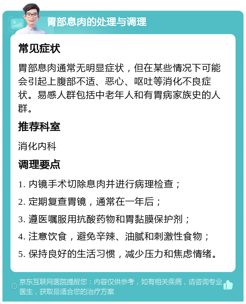 胃部息肉的处理与调理 常见症状 胃部息肉通常无明显症状，但在某些情况下可能会引起上腹部不适、恶心、呕吐等消化不良症状。易感人群包括中老年人和有胃病家族史的人群。 推荐科室 消化内科 调理要点 1. 内镜手术切除息肉并进行病理检查； 2. 定期复查胃镜，通常在一年后； 3. 遵医嘱服用抗酸药物和胃黏膜保护剂； 4. 注意饮食，避免辛辣、油腻和刺激性食物； 5. 保持良好的生活习惯，减少压力和焦虑情绪。