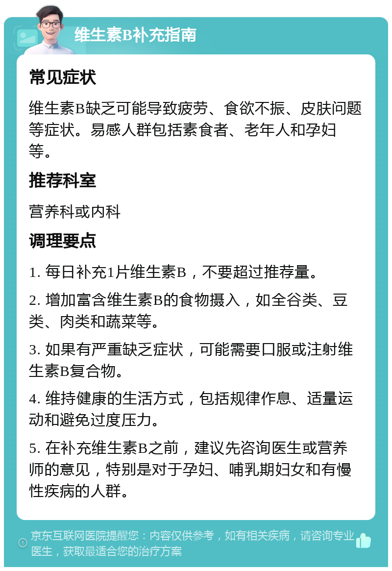 维生素B补充指南 常见症状 维生素B缺乏可能导致疲劳、食欲不振、皮肤问题等症状。易感人群包括素食者、老年人和孕妇等。 推荐科室 营养科或内科 调理要点 1. 每日补充1片维生素B，不要超过推荐量。 2. 增加富含维生素B的食物摄入，如全谷类、豆类、肉类和蔬菜等。 3. 如果有严重缺乏症状，可能需要口服或注射维生素B复合物。 4. 维持健康的生活方式，包括规律作息、适量运动和避免过度压力。 5. 在补充维生素B之前，建议先咨询医生或营养师的意见，特别是对于孕妇、哺乳期妇女和有慢性疾病的人群。