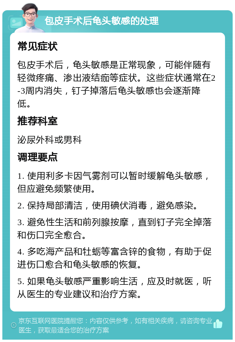 包皮手术后龟头敏感的处理 常见症状 包皮手术后，龟头敏感是正常现象，可能伴随有轻微疼痛、渗出液结痂等症状。这些症状通常在2-3周内消失，钉子掉落后龟头敏感也会逐渐降低。 推荐科室 泌尿外科或男科 调理要点 1. 使用利多卡因气雾剂可以暂时缓解龟头敏感，但应避免频繁使用。 2. 保持局部清洁，使用碘伏消毒，避免感染。 3. 避免性生活和前列腺按摩，直到钉子完全掉落和伤口完全愈合。 4. 多吃海产品和牡蛎等富含锌的食物，有助于促进伤口愈合和龟头敏感的恢复。 5. 如果龟头敏感严重影响生活，应及时就医，听从医生的专业建议和治疗方案。