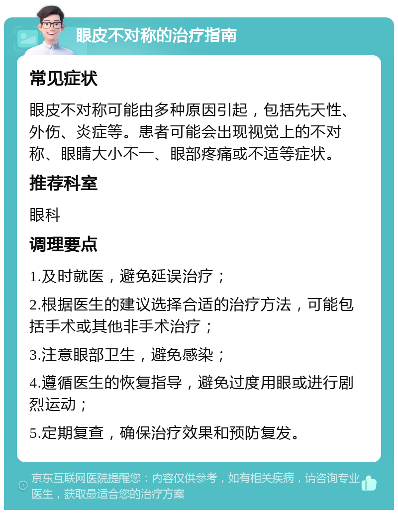 眼皮不对称的治疗指南 常见症状 眼皮不对称可能由多种原因引起，包括先天性、外伤、炎症等。患者可能会出现视觉上的不对称、眼睛大小不一、眼部疼痛或不适等症状。 推荐科室 眼科 调理要点 1.及时就医，避免延误治疗； 2.根据医生的建议选择合适的治疗方法，可能包括手术或其他非手术治疗； 3.注意眼部卫生，避免感染； 4.遵循医生的恢复指导，避免过度用眼或进行剧烈运动； 5.定期复查，确保治疗效果和预防复发。