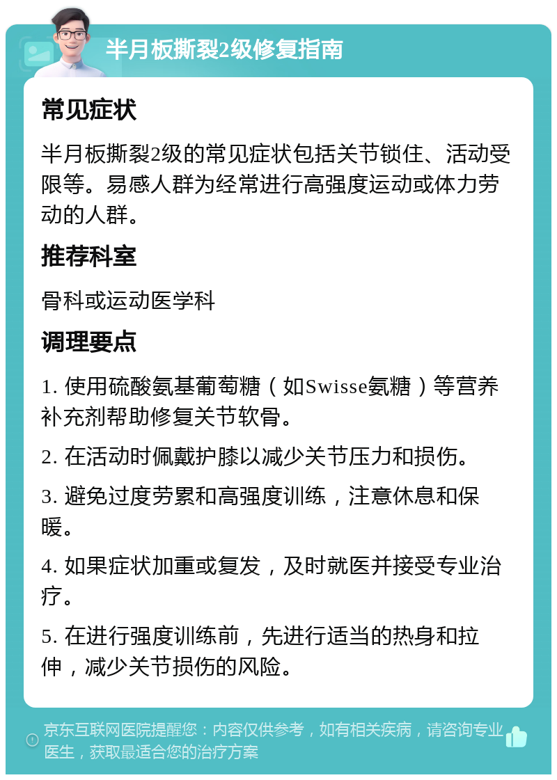 半月板撕裂2级修复指南 常见症状 半月板撕裂2级的常见症状包括关节锁住、活动受限等。易感人群为经常进行高强度运动或体力劳动的人群。 推荐科室 骨科或运动医学科 调理要点 1. 使用硫酸氨基葡萄糖（如Swisse氨糖）等营养补充剂帮助修复关节软骨。 2. 在活动时佩戴护膝以减少关节压力和损伤。 3. 避免过度劳累和高强度训练，注意休息和保暖。 4. 如果症状加重或复发，及时就医并接受专业治疗。 5. 在进行强度训练前，先进行适当的热身和拉伸，减少关节损伤的风险。