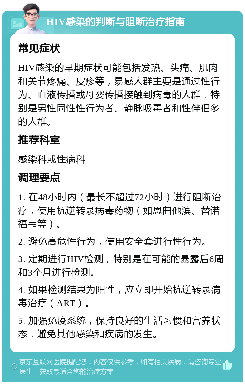 HIV感染的判断与阻断治疗指南 常见症状 HIV感染的早期症状可能包括发热、头痛、肌肉和关节疼痛、皮疹等，易感人群主要是通过性行为、血液传播或母婴传播接触到病毒的人群，特别是男性同性性行为者、静脉吸毒者和性伴侣多的人群。 推荐科室 感染科或性病科 调理要点 1. 在48小时内（最长不超过72小时）进行阻断治疗，使用抗逆转录病毒药物（如恩曲他滨、替诺福韦等）。 2. 避免高危性行为，使用安全套进行性行为。 3. 定期进行HIV检测，特别是在可能的暴露后6周和3个月进行检测。 4. 如果检测结果为阳性，应立即开始抗逆转录病毒治疗（ART）。 5. 加强免疫系统，保持良好的生活习惯和营养状态，避免其他感染和疾病的发生。