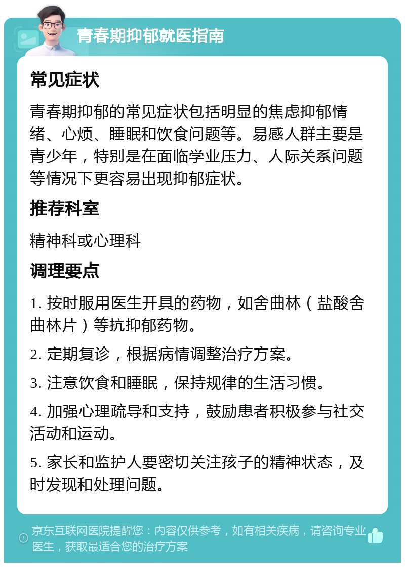 青春期抑郁就医指南 常见症状 青春期抑郁的常见症状包括明显的焦虑抑郁情绪、心烦、睡眠和饮食问题等。易感人群主要是青少年，特别是在面临学业压力、人际关系问题等情况下更容易出现抑郁症状。 推荐科室 精神科或心理科 调理要点 1. 按时服用医生开具的药物，如舍曲林（盐酸舍曲林片）等抗抑郁药物。 2. 定期复诊，根据病情调整治疗方案。 3. 注意饮食和睡眠，保持规律的生活习惯。 4. 加强心理疏导和支持，鼓励患者积极参与社交活动和运动。 5. 家长和监护人要密切关注孩子的精神状态，及时发现和处理问题。