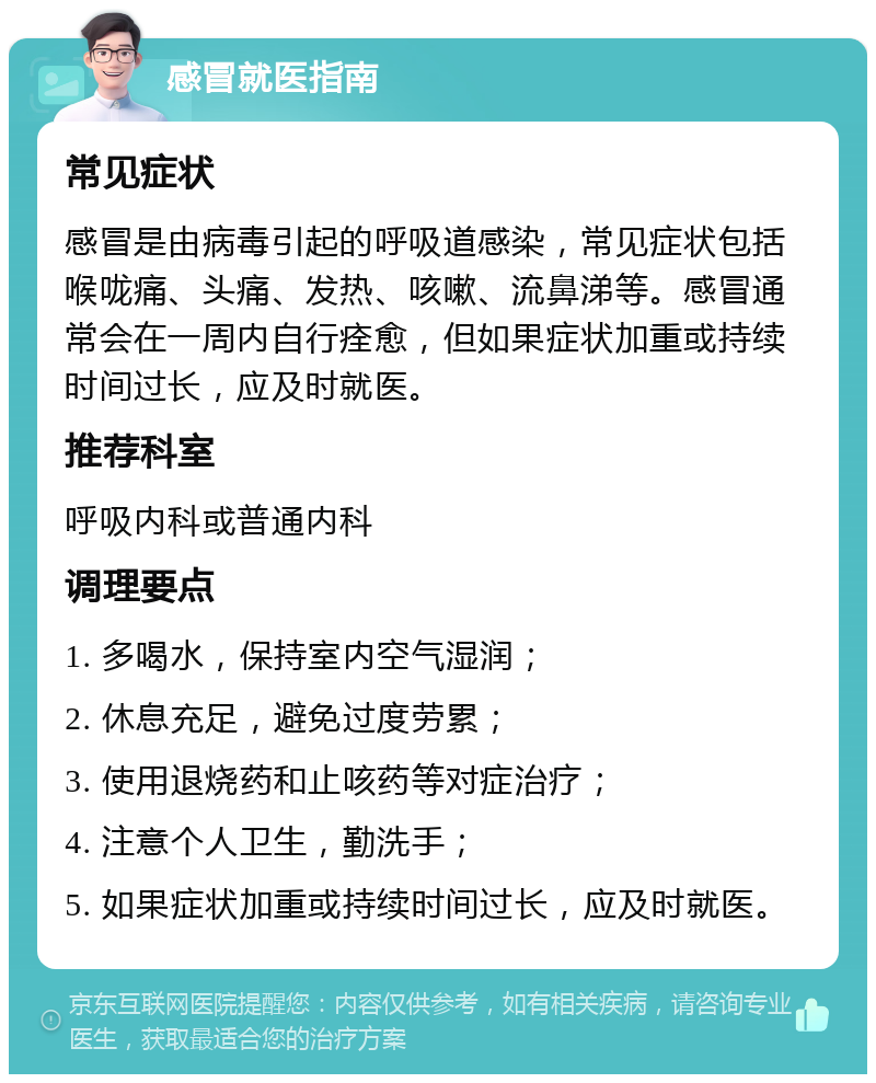 感冒就医指南 常见症状 感冒是由病毒引起的呼吸道感染，常见症状包括喉咙痛、头痛、发热、咳嗽、流鼻涕等。感冒通常会在一周内自行痊愈，但如果症状加重或持续时间过长，应及时就医。 推荐科室 呼吸内科或普通内科 调理要点 1. 多喝水，保持室内空气湿润； 2. 休息充足，避免过度劳累； 3. 使用退烧药和止咳药等对症治疗； 4. 注意个人卫生，勤洗手； 5. 如果症状加重或持续时间过长，应及时就医。