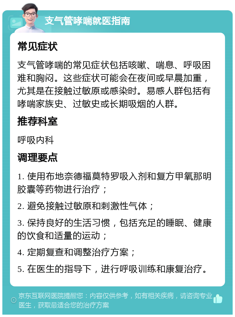 支气管哮喘就医指南 常见症状 支气管哮喘的常见症状包括咳嗽、喘息、呼吸困难和胸闷。这些症状可能会在夜间或早晨加重，尤其是在接触过敏原或感染时。易感人群包括有哮喘家族史、过敏史或长期吸烟的人群。 推荐科室 呼吸内科 调理要点 1. 使用布地奈德福莫特罗吸入剂和复方甲氧那明胶囊等药物进行治疗； 2. 避免接触过敏原和刺激性气体； 3. 保持良好的生活习惯，包括充足的睡眠、健康的饮食和适量的运动； 4. 定期复查和调整治疗方案； 5. 在医生的指导下，进行呼吸训练和康复治疗。