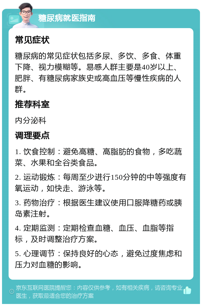 糖尿病就医指南 常见症状 糖尿病的常见症状包括多尿、多饮、多食、体重下降、视力模糊等。易感人群主要是40岁以上、肥胖、有糖尿病家族史或高血压等慢性疾病的人群。 推荐科室 内分泌科 调理要点 1. 饮食控制：避免高糖、高脂肪的食物，多吃蔬菜、水果和全谷类食品。 2. 运动锻炼：每周至少进行150分钟的中等强度有氧运动，如快走、游泳等。 3. 药物治疗：根据医生建议使用口服降糖药或胰岛素注射。 4. 定期监测：定期检查血糖、血压、血脂等指标，及时调整治疗方案。 5. 心理调节：保持良好的心态，避免过度焦虑和压力对血糖的影响。