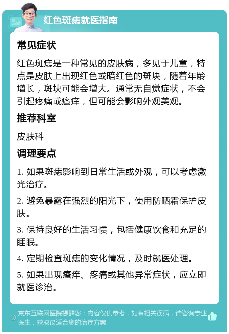 红色斑痣就医指南 常见症状 红色斑痣是一种常见的皮肤病，多见于儿童，特点是皮肤上出现红色或暗红色的斑块，随着年龄增长，斑块可能会增大。通常无自觉症状，不会引起疼痛或瘙痒，但可能会影响外观美观。 推荐科室 皮肤科 调理要点 1. 如果斑痣影响到日常生活或外观，可以考虑激光治疗。 2. 避免暴露在强烈的阳光下，使用防晒霜保护皮肤。 3. 保持良好的生活习惯，包括健康饮食和充足的睡眠。 4. 定期检查斑痣的变化情况，及时就医处理。 5. 如果出现瘙痒、疼痛或其他异常症状，应立即就医诊治。