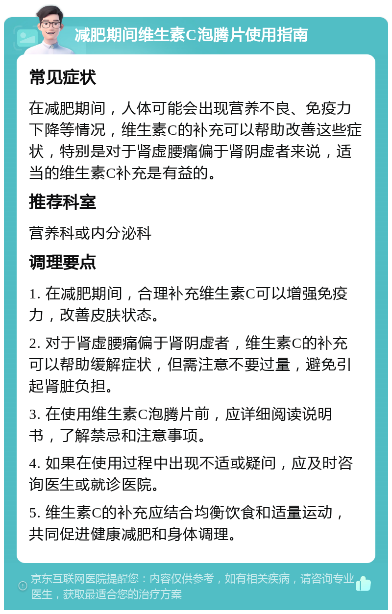 减肥期间维生素C泡腾片使用指南 常见症状 在减肥期间，人体可能会出现营养不良、免疫力下降等情况，维生素C的补充可以帮助改善这些症状，特别是对于肾虚腰痛偏于肾阴虚者来说，适当的维生素C补充是有益的。 推荐科室 营养科或内分泌科 调理要点 1. 在减肥期间，合理补充维生素C可以增强免疫力，改善皮肤状态。 2. 对于肾虚腰痛偏于肾阴虚者，维生素C的补充可以帮助缓解症状，但需注意不要过量，避免引起肾脏负担。 3. 在使用维生素C泡腾片前，应详细阅读说明书，了解禁忌和注意事项。 4. 如果在使用过程中出现不适或疑问，应及时咨询医生或就诊医院。 5. 维生素C的补充应结合均衡饮食和适量运动，共同促进健康减肥和身体调理。