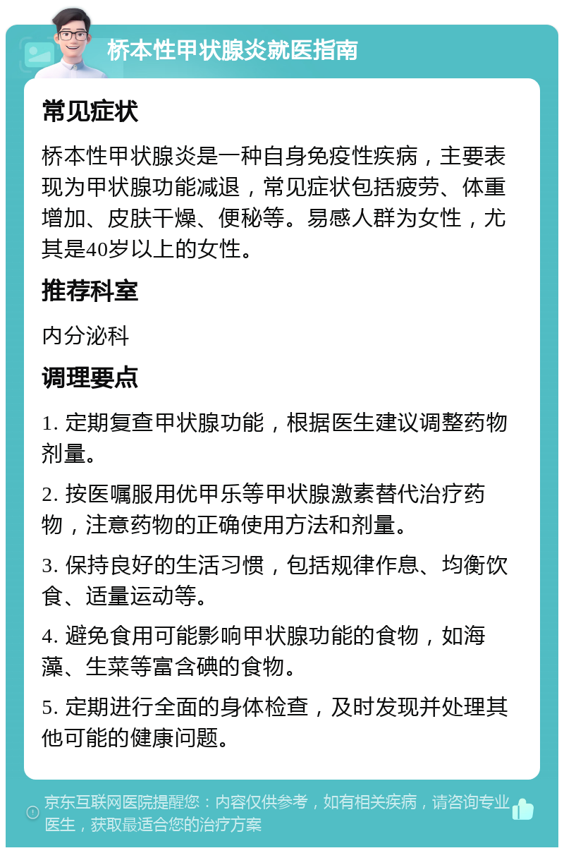 桥本性甲状腺炎就医指南 常见症状 桥本性甲状腺炎是一种自身免疫性疾病，主要表现为甲状腺功能减退，常见症状包括疲劳、体重增加、皮肤干燥、便秘等。易感人群为女性，尤其是40岁以上的女性。 推荐科室 内分泌科 调理要点 1. 定期复查甲状腺功能，根据医生建议调整药物剂量。 2. 按医嘱服用优甲乐等甲状腺激素替代治疗药物，注意药物的正确使用方法和剂量。 3. 保持良好的生活习惯，包括规律作息、均衡饮食、适量运动等。 4. 避免食用可能影响甲状腺功能的食物，如海藻、生菜等富含碘的食物。 5. 定期进行全面的身体检查，及时发现并处理其他可能的健康问题。