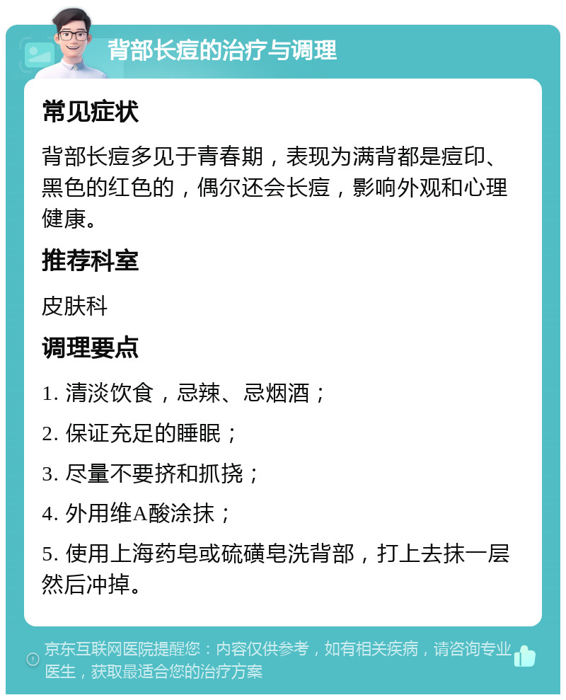 背部长痘的治疗与调理 常见症状 背部长痘多见于青春期，表现为满背都是痘印、黑色的红色的，偶尔还会长痘，影响外观和心理健康。 推荐科室 皮肤科 调理要点 1. 清淡饮食，忌辣、忌烟酒； 2. 保证充足的睡眠； 3. 尽量不要挤和抓挠； 4. 外用维A酸涂抹； 5. 使用上海药皂或硫磺皂洗背部，打上去抹一层然后冲掉。