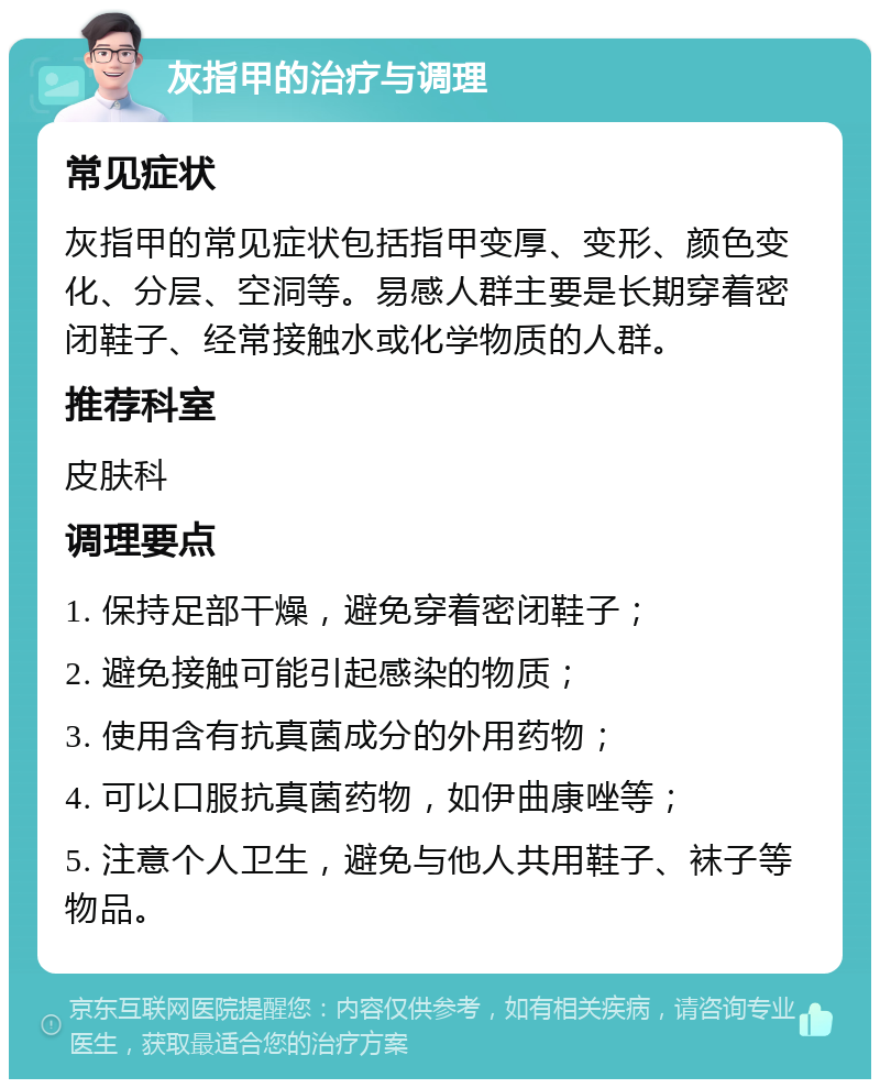 灰指甲的治疗与调理 常见症状 灰指甲的常见症状包括指甲变厚、变形、颜色变化、分层、空洞等。易感人群主要是长期穿着密闭鞋子、经常接触水或化学物质的人群。 推荐科室 皮肤科 调理要点 1. 保持足部干燥，避免穿着密闭鞋子； 2. 避免接触可能引起感染的物质； 3. 使用含有抗真菌成分的外用药物； 4. 可以口服抗真菌药物，如伊曲康唑等； 5. 注意个人卫生，避免与他人共用鞋子、袜子等物品。