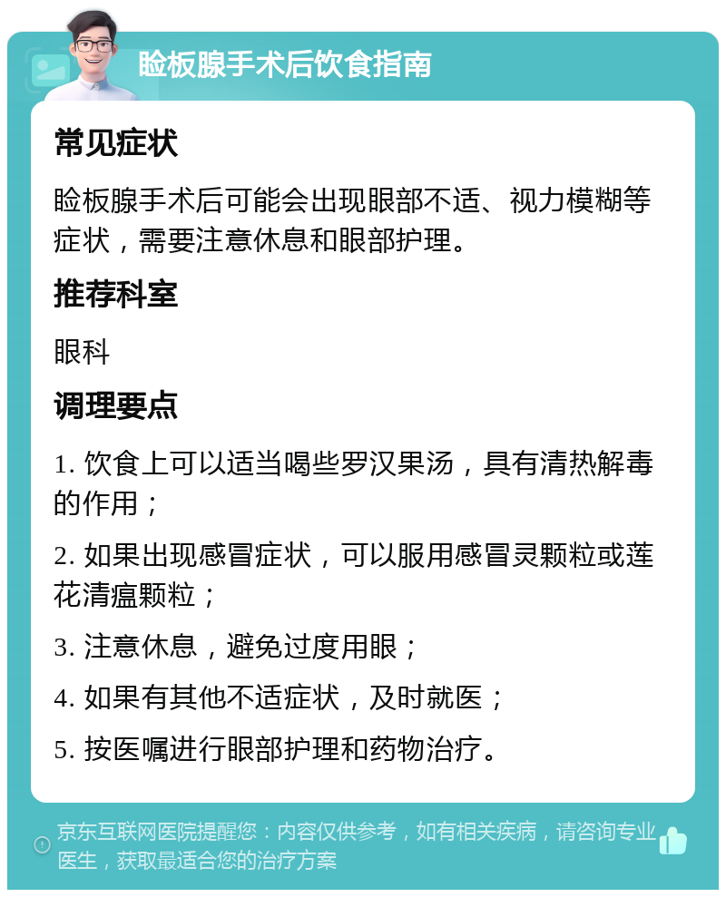 睑板腺手术后饮食指南 常见症状 睑板腺手术后可能会出现眼部不适、视力模糊等症状，需要注意休息和眼部护理。 推荐科室 眼科 调理要点 1. 饮食上可以适当喝些罗汉果汤，具有清热解毒的作用； 2. 如果出现感冒症状，可以服用感冒灵颗粒或莲花清瘟颗粒； 3. 注意休息，避免过度用眼； 4. 如果有其他不适症状，及时就医； 5. 按医嘱进行眼部护理和药物治疗。