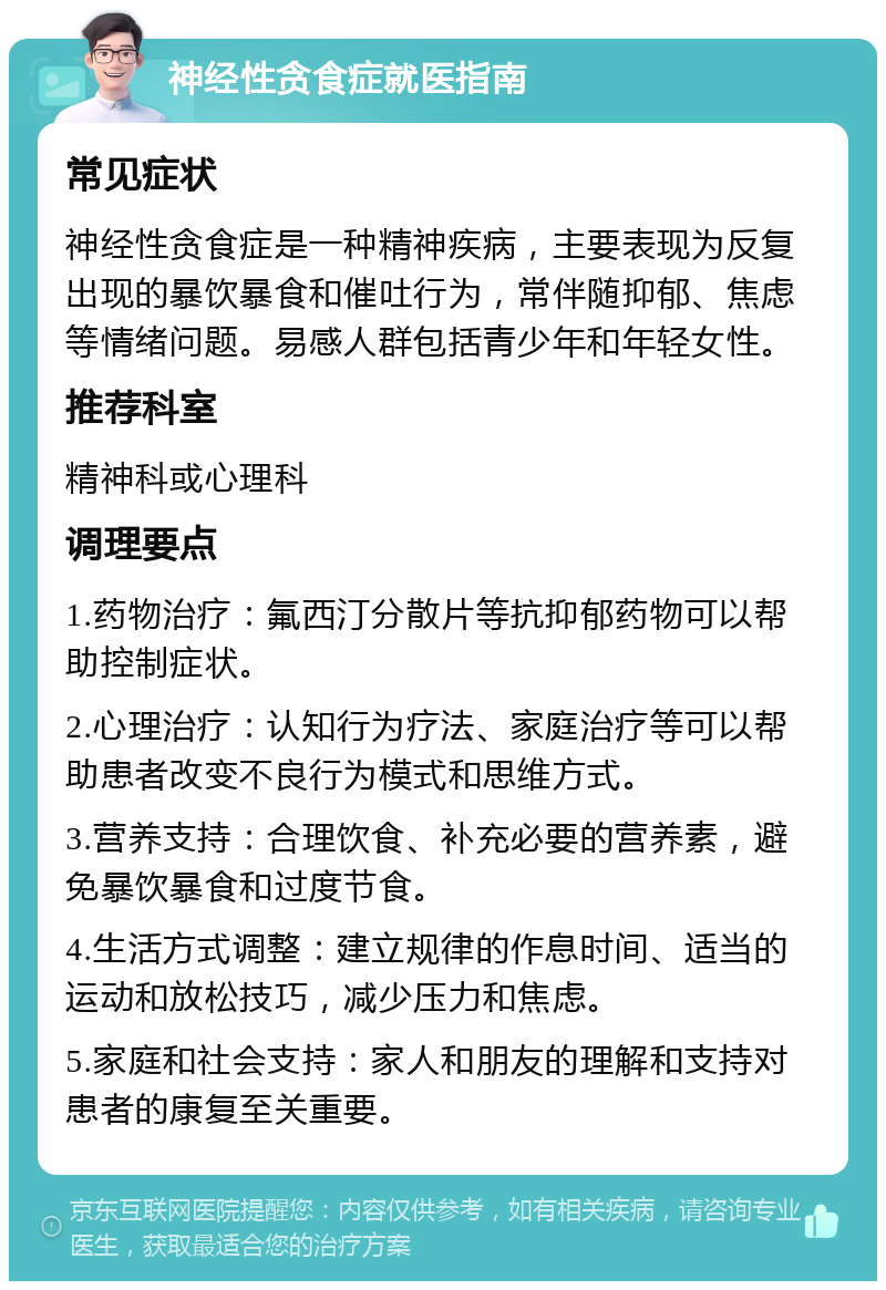 神经性贪食症就医指南 常见症状 神经性贪食症是一种精神疾病，主要表现为反复出现的暴饮暴食和催吐行为，常伴随抑郁、焦虑等情绪问题。易感人群包括青少年和年轻女性。 推荐科室 精神科或心理科 调理要点 1.药物治疗：氟西汀分散片等抗抑郁药物可以帮助控制症状。 2.心理治疗：认知行为疗法、家庭治疗等可以帮助患者改变不良行为模式和思维方式。 3.营养支持：合理饮食、补充必要的营养素，避免暴饮暴食和过度节食。 4.生活方式调整：建立规律的作息时间、适当的运动和放松技巧，减少压力和焦虑。 5.家庭和社会支持：家人和朋友的理解和支持对患者的康复至关重要。