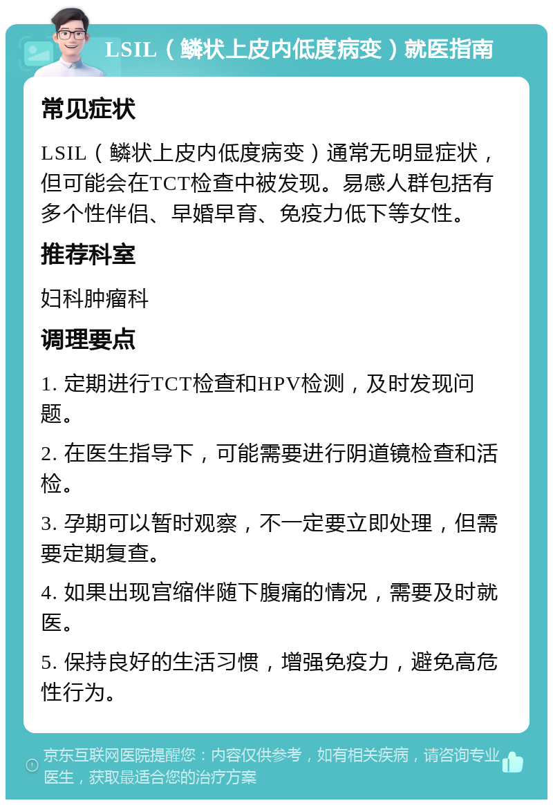 LSIL（鳞状上皮内低度病变）就医指南 常见症状 LSIL（鳞状上皮内低度病变）通常无明显症状，但可能会在TCT检查中被发现。易感人群包括有多个性伴侣、早婚早育、免疫力低下等女性。 推荐科室 妇科肿瘤科 调理要点 1. 定期进行TCT检查和HPV检测，及时发现问题。 2. 在医生指导下，可能需要进行阴道镜检查和活检。 3. 孕期可以暂时观察，不一定要立即处理，但需要定期复查。 4. 如果出现宫缩伴随下腹痛的情况，需要及时就医。 5. 保持良好的生活习惯，增强免疫力，避免高危性行为。