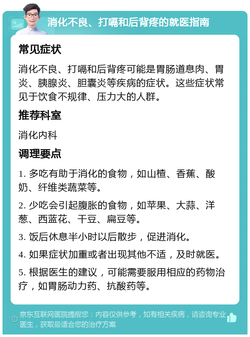 消化不良、打嗝和后背疼的就医指南 常见症状 消化不良、打嗝和后背疼可能是胃肠道息肉、胃炎、胰腺炎、胆囊炎等疾病的症状。这些症状常见于饮食不规律、压力大的人群。 推荐科室 消化内科 调理要点 1. 多吃有助于消化的食物，如山楂、香蕉、酸奶、纤维类蔬菜等。 2. 少吃会引起腹胀的食物，如苹果、大蒜、洋葱、西蓝花、干豆、扁豆等。 3. 饭后休息半小时以后散步，促进消化。 4. 如果症状加重或者出现其他不适，及时就医。 5. 根据医生的建议，可能需要服用相应的药物治疗，如胃肠动力药、抗酸药等。