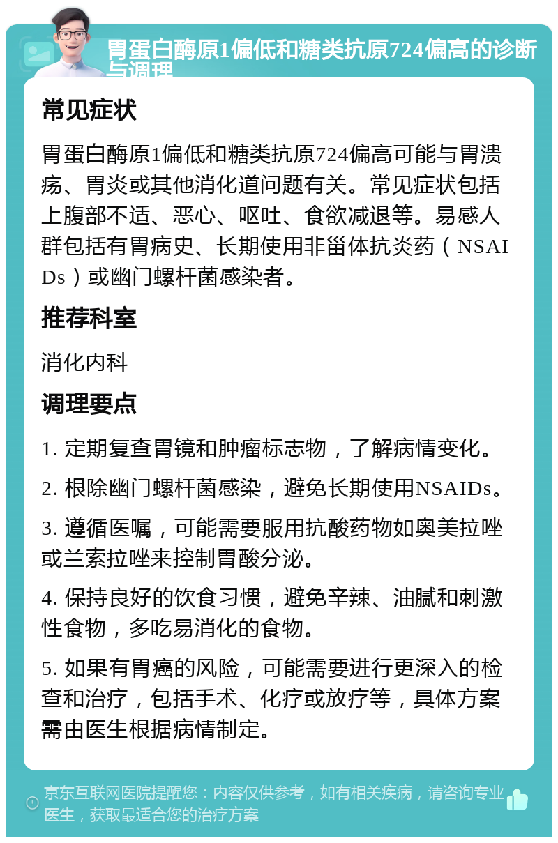 胃蛋白酶原1偏低和糖类抗原724偏高的诊断与调理 常见症状 胃蛋白酶原1偏低和糖类抗原724偏高可能与胃溃疡、胃炎或其他消化道问题有关。常见症状包括上腹部不适、恶心、呕吐、食欲减退等。易感人群包括有胃病史、长期使用非甾体抗炎药（NSAIDs）或幽门螺杆菌感染者。 推荐科室 消化内科 调理要点 1. 定期复查胃镜和肿瘤标志物，了解病情变化。 2. 根除幽门螺杆菌感染，避免长期使用NSAIDs。 3. 遵循医嘱，可能需要服用抗酸药物如奥美拉唑或兰索拉唑来控制胃酸分泌。 4. 保持良好的饮食习惯，避免辛辣、油腻和刺激性食物，多吃易消化的食物。 5. 如果有胃癌的风险，可能需要进行更深入的检查和治疗，包括手术、化疗或放疗等，具体方案需由医生根据病情制定。