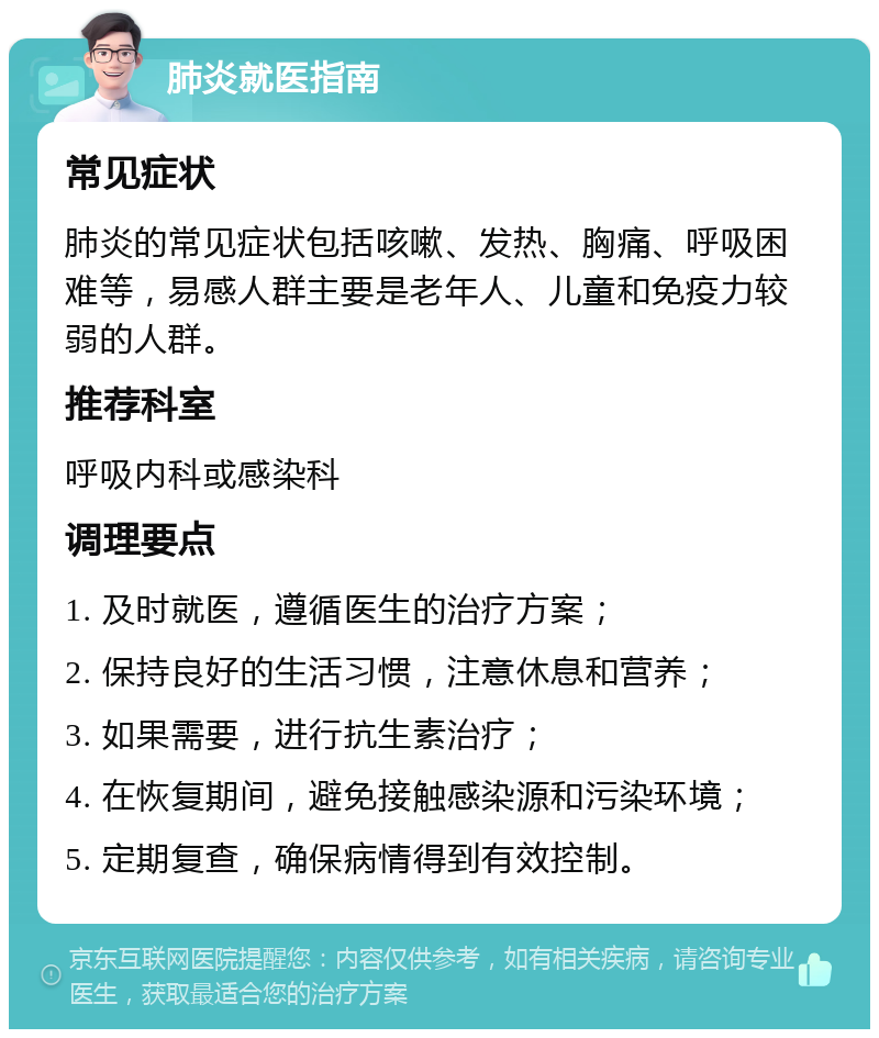 肺炎就医指南 常见症状 肺炎的常见症状包括咳嗽、发热、胸痛、呼吸困难等，易感人群主要是老年人、儿童和免疫力较弱的人群。 推荐科室 呼吸内科或感染科 调理要点 1. 及时就医，遵循医生的治疗方案； 2. 保持良好的生活习惯，注意休息和营养； 3. 如果需要，进行抗生素治疗； 4. 在恢复期间，避免接触感染源和污染环境； 5. 定期复查，确保病情得到有效控制。