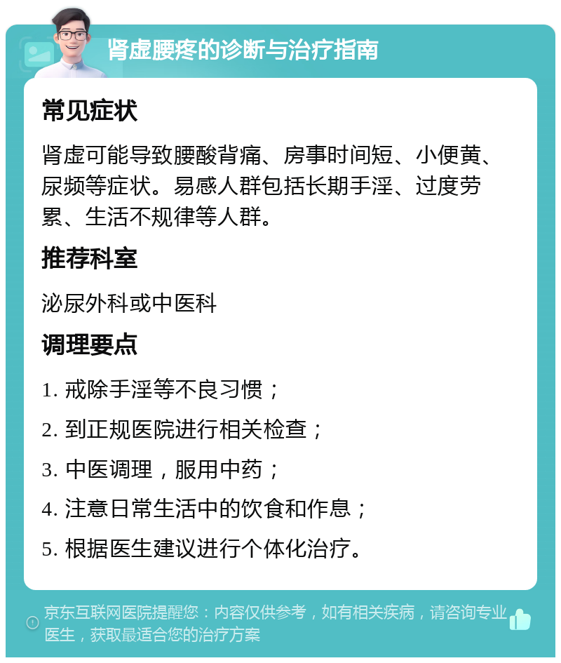 肾虚腰疼的诊断与治疗指南 常见症状 肾虚可能导致腰酸背痛、房事时间短、小便黄、尿频等症状。易感人群包括长期手淫、过度劳累、生活不规律等人群。 推荐科室 泌尿外科或中医科 调理要点 1. 戒除手淫等不良习惯； 2. 到正规医院进行相关检查； 3. 中医调理，服用中药； 4. 注意日常生活中的饮食和作息； 5. 根据医生建议进行个体化治疗。