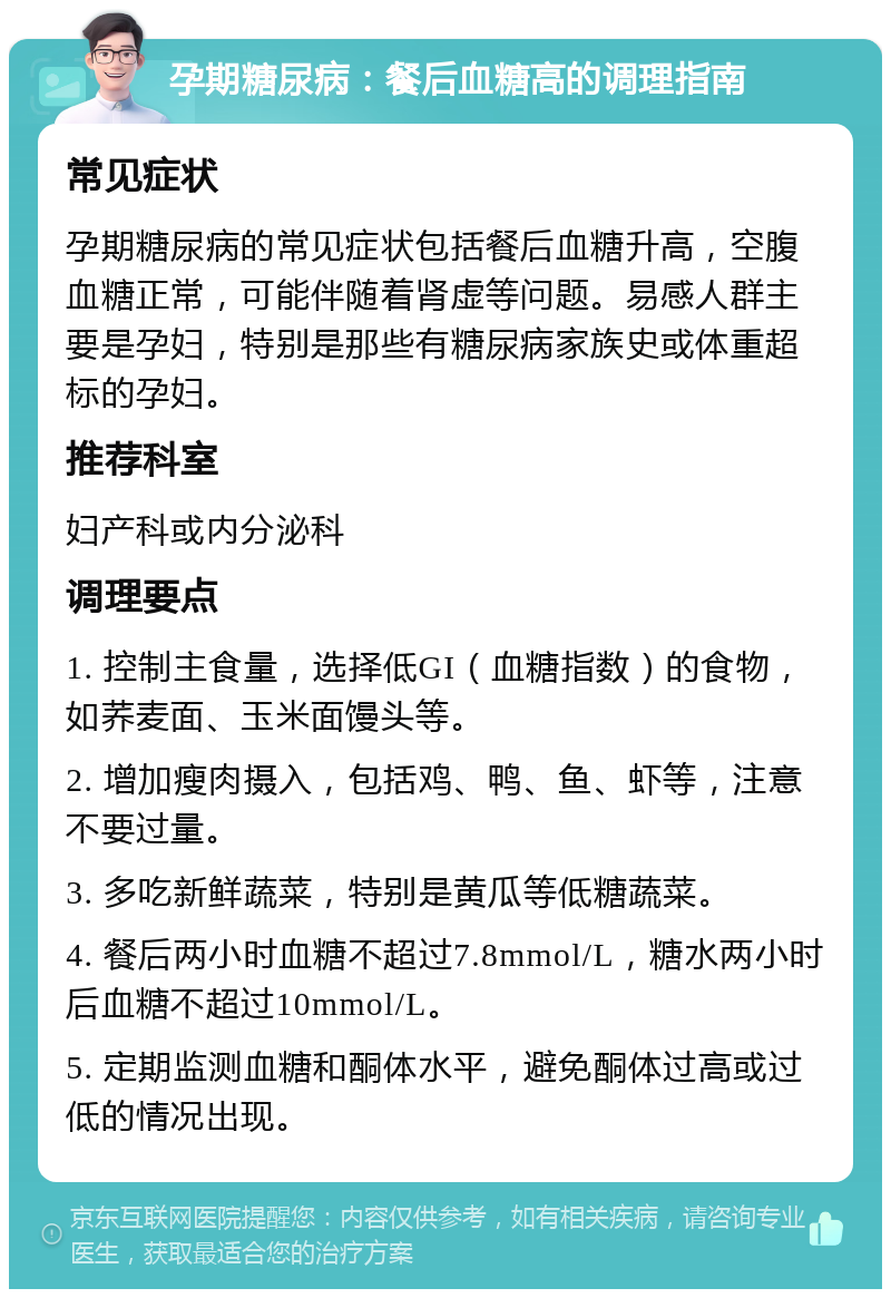 孕期糖尿病：餐后血糖高的调理指南 常见症状 孕期糖尿病的常见症状包括餐后血糖升高，空腹血糖正常，可能伴随着肾虚等问题。易感人群主要是孕妇，特别是那些有糖尿病家族史或体重超标的孕妇。 推荐科室 妇产科或内分泌科 调理要点 1. 控制主食量，选择低GI（血糖指数）的食物，如荞麦面、玉米面馒头等。 2. 增加瘦肉摄入，包括鸡、鸭、鱼、虾等，注意不要过量。 3. 多吃新鲜蔬菜，特别是黄瓜等低糖蔬菜。 4. 餐后两小时血糖不超过7.8mmol/L，糖水两小时后血糖不超过10mmol/L。 5. 定期监测血糖和酮体水平，避免酮体过高或过低的情况出现。