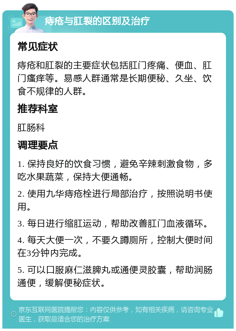 痔疮与肛裂的区别及治疗 常见症状 痔疮和肛裂的主要症状包括肛门疼痛、便血、肛门瘙痒等。易感人群通常是长期便秘、久坐、饮食不规律的人群。 推荐科室 肛肠科 调理要点 1. 保持良好的饮食习惯，避免辛辣刺激食物，多吃水果蔬菜，保持大便通畅。 2. 使用九华痔疮栓进行局部治疗，按照说明书使用。 3. 每日进行缩肛运动，帮助改善肛门血液循环。 4. 每天大便一次，不要久蹲厕所，控制大便时间在3分钟内完成。 5. 可以口服麻仁滋脾丸或通便灵胶囊，帮助润肠通便，缓解便秘症状。