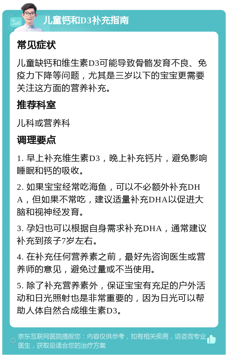 儿童钙和D3补充指南 常见症状 儿童缺钙和维生素D3可能导致骨骼发育不良、免疫力下降等问题，尤其是三岁以下的宝宝更需要关注这方面的营养补充。 推荐科室 儿科或营养科 调理要点 1. 早上补充维生素D3，晚上补充钙片，避免影响睡眠和钙的吸收。 2. 如果宝宝经常吃海鱼，可以不必额外补充DHA，但如果不常吃，建议适量补充DHA以促进大脑和视神经发育。 3. 孕妇也可以根据自身需求补充DHA，通常建议补充到孩子7岁左右。 4. 在补充任何营养素之前，最好先咨询医生或营养师的意见，避免过量或不当使用。 5. 除了补充营养素外，保证宝宝有充足的户外活动和日光照射也是非常重要的，因为日光可以帮助人体自然合成维生素D3。