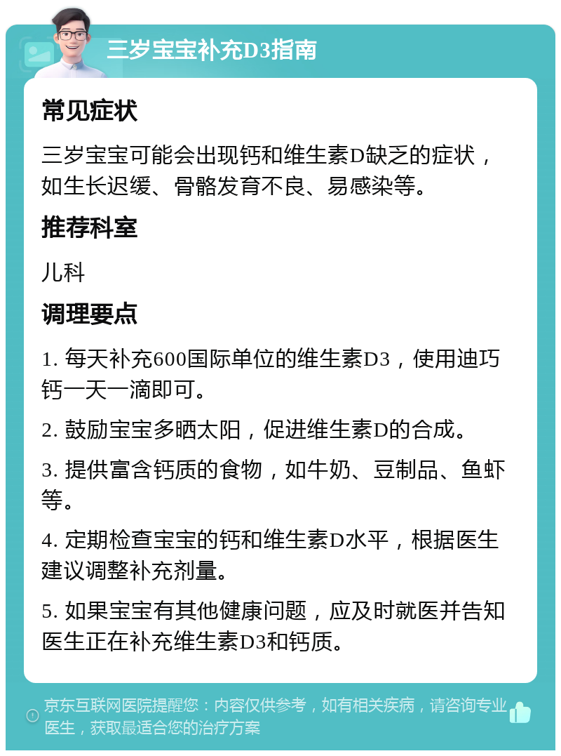 三岁宝宝补充D3指南 常见症状 三岁宝宝可能会出现钙和维生素D缺乏的症状，如生长迟缓、骨骼发育不良、易感染等。 推荐科室 儿科 调理要点 1. 每天补充600国际单位的维生素D3，使用迪巧钙一天一滴即可。 2. 鼓励宝宝多晒太阳，促进维生素D的合成。 3. 提供富含钙质的食物，如牛奶、豆制品、鱼虾等。 4. 定期检查宝宝的钙和维生素D水平，根据医生建议调整补充剂量。 5. 如果宝宝有其他健康问题，应及时就医并告知医生正在补充维生素D3和钙质。