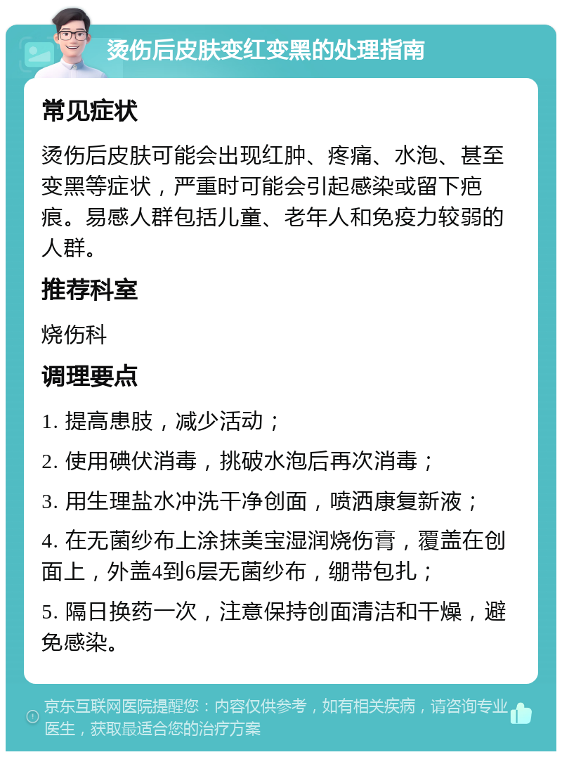 烫伤后皮肤变红变黑的处理指南 常见症状 烫伤后皮肤可能会出现红肿、疼痛、水泡、甚至变黑等症状，严重时可能会引起感染或留下疤痕。易感人群包括儿童、老年人和免疫力较弱的人群。 推荐科室 烧伤科 调理要点 1. 提高患肢，减少活动； 2. 使用碘伏消毒，挑破水泡后再次消毒； 3. 用生理盐水冲洗干净创面，喷洒康复新液； 4. 在无菌纱布上涂抹美宝湿润烧伤膏，覆盖在创面上，外盖4到6层无菌纱布，绷带包扎； 5. 隔日换药一次，注意保持创面清洁和干燥，避免感染。