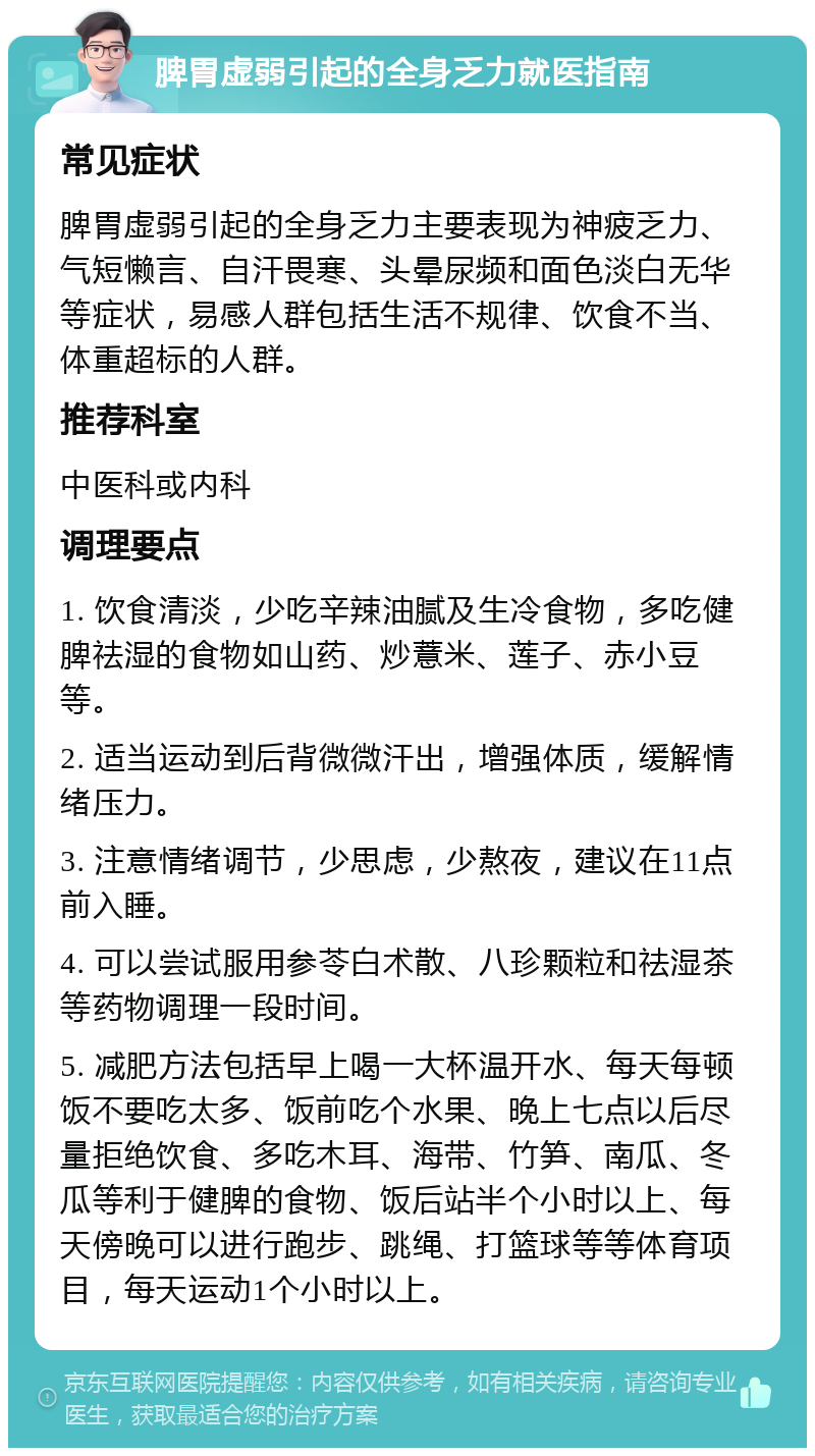 脾胃虚弱引起的全身乏力就医指南 常见症状 脾胃虚弱引起的全身乏力主要表现为神疲乏力、气短懒言、自汗畏寒、头晕尿频和面色淡白无华等症状，易感人群包括生活不规律、饮食不当、体重超标的人群。 推荐科室 中医科或内科 调理要点 1. 饮食清淡，少吃辛辣油腻及生冷食物，多吃健脾祛湿的食物如山药、炒薏米、莲子、赤小豆等。 2. 适当运动到后背微微汗出，增强体质，缓解情绪压力。 3. 注意情绪调节，少思虑，少熬夜，建议在11点前入睡。 4. 可以尝试服用参苓白术散、八珍颗粒和祛湿茶等药物调理一段时间。 5. 减肥方法包括早上喝一大杯温开水、每天每顿饭不要吃太多、饭前吃个水果、晚上七点以后尽量拒绝饮食、多吃木耳、海带、竹笋、南瓜、冬瓜等利于健脾的食物、饭后站半个小时以上、每天傍晚可以进行跑步、跳绳、打篮球等等体育项目，每天运动1个小时以上。