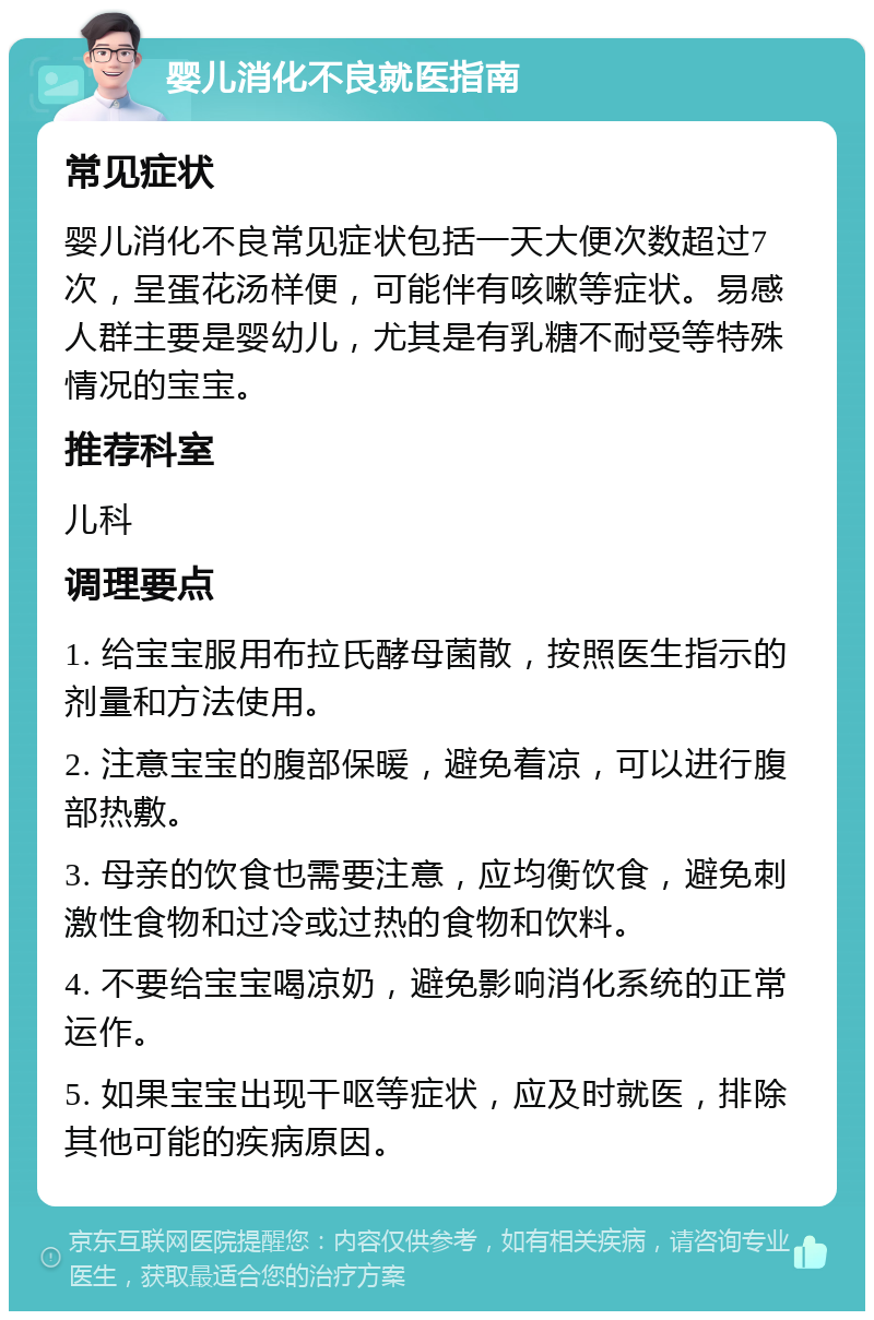 婴儿消化不良就医指南 常见症状 婴儿消化不良常见症状包括一天大便次数超过7次，呈蛋花汤样便，可能伴有咳嗽等症状。易感人群主要是婴幼儿，尤其是有乳糖不耐受等特殊情况的宝宝。 推荐科室 儿科 调理要点 1. 给宝宝服用布拉氏酵母菌散，按照医生指示的剂量和方法使用。 2. 注意宝宝的腹部保暖，避免着凉，可以进行腹部热敷。 3. 母亲的饮食也需要注意，应均衡饮食，避免刺激性食物和过冷或过热的食物和饮料。 4. 不要给宝宝喝凉奶，避免影响消化系统的正常运作。 5. 如果宝宝出现干呕等症状，应及时就医，排除其他可能的疾病原因。