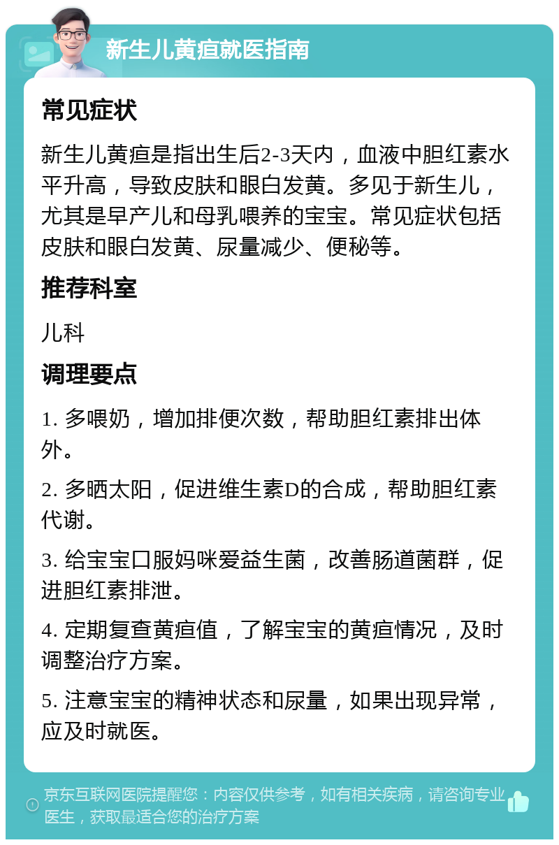 新生儿黄疸就医指南 常见症状 新生儿黄疸是指出生后2-3天内，血液中胆红素水平升高，导致皮肤和眼白发黄。多见于新生儿，尤其是早产儿和母乳喂养的宝宝。常见症状包括皮肤和眼白发黄、尿量减少、便秘等。 推荐科室 儿科 调理要点 1. 多喂奶，增加排便次数，帮助胆红素排出体外。 2. 多晒太阳，促进维生素D的合成，帮助胆红素代谢。 3. 给宝宝口服妈咪爱益生菌，改善肠道菌群，促进胆红素排泄。 4. 定期复查黄疸值，了解宝宝的黄疸情况，及时调整治疗方案。 5. 注意宝宝的精神状态和尿量，如果出现异常，应及时就医。