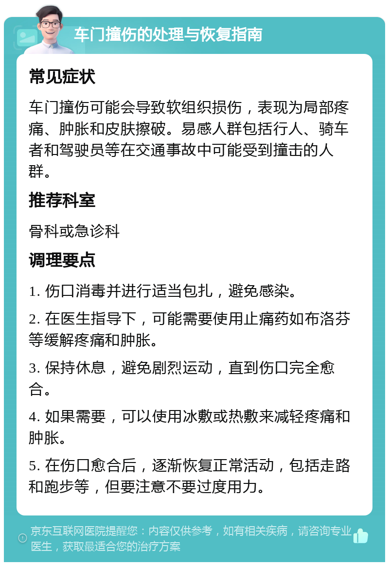 车门撞伤的处理与恢复指南 常见症状 车门撞伤可能会导致软组织损伤，表现为局部疼痛、肿胀和皮肤擦破。易感人群包括行人、骑车者和驾驶员等在交通事故中可能受到撞击的人群。 推荐科室 骨科或急诊科 调理要点 1. 伤口消毒并进行适当包扎，避免感染。 2. 在医生指导下，可能需要使用止痛药如布洛芬等缓解疼痛和肿胀。 3. 保持休息，避免剧烈运动，直到伤口完全愈合。 4. 如果需要，可以使用冰敷或热敷来减轻疼痛和肿胀。 5. 在伤口愈合后，逐渐恢复正常活动，包括走路和跑步等，但要注意不要过度用力。