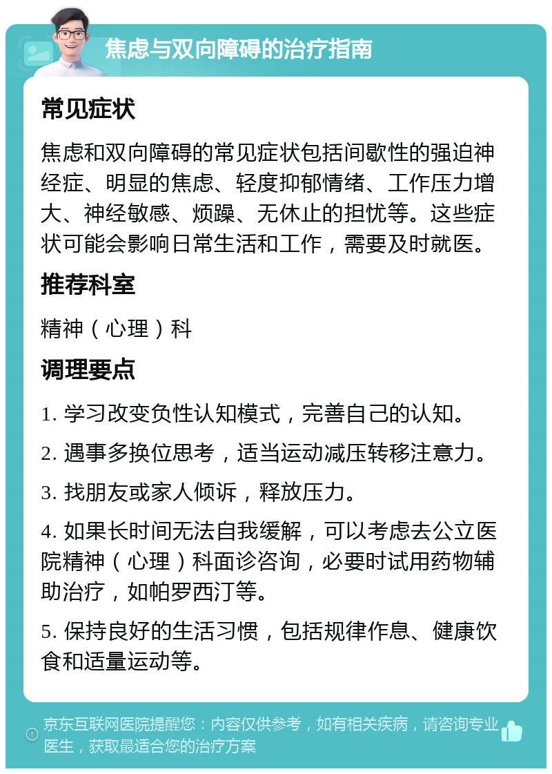 焦虑与双向障碍的治疗指南 常见症状 焦虑和双向障碍的常见症状包括间歇性的强迫神经症、明显的焦虑、轻度抑郁情绪、工作压力增大、神经敏感、烦躁、无休止的担忧等。这些症状可能会影响日常生活和工作，需要及时就医。 推荐科室 精神（心理）科 调理要点 1. 学习改变负性认知模式，完善自己的认知。 2. 遇事多换位思考，适当运动减压转移注意力。 3. 找朋友或家人倾诉，释放压力。 4. 如果长时间无法自我缓解，可以考虑去公立医院精神（心理）科面诊咨询，必要时试用药物辅助治疗，如帕罗西汀等。 5. 保持良好的生活习惯，包括规律作息、健康饮食和适量运动等。