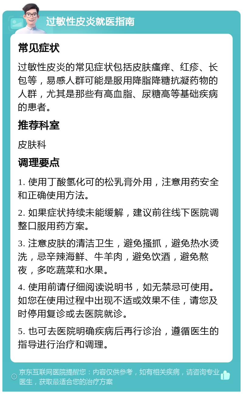 过敏性皮炎就医指南 常见症状 过敏性皮炎的常见症状包括皮肤瘙痒、红疹、长包等，易感人群可能是服用降脂降糖抗凝药物的人群，尤其是那些有高血脂、尿糖高等基础疾病的患者。 推荐科室 皮肤科 调理要点 1. 使用丁酸氢化可的松乳膏外用，注意用药安全和正确使用方法。 2. 如果症状持续未能缓解，建议前往线下医院调整口服用药方案。 3. 注意皮肤的清洁卫生，避免搔抓，避免热水烫洗，忌辛辣海鲜、牛羊肉，避免饮酒，避免熬夜，多吃蔬菜和水果。 4. 使用前请仔细阅读说明书，如无禁忌可使用。如您在使用过程中出现不适或效果不佳，请您及时停用复诊或去医院就诊。 5. 也可去医院明确疾病后再行诊治，遵循医生的指导进行治疗和调理。