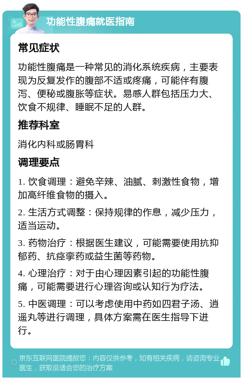 功能性腹痛就医指南 常见症状 功能性腹痛是一种常见的消化系统疾病，主要表现为反复发作的腹部不适或疼痛，可能伴有腹泻、便秘或腹胀等症状。易感人群包括压力大、饮食不规律、睡眠不足的人群。 推荐科室 消化内科或肠胃科 调理要点 1. 饮食调理：避免辛辣、油腻、刺激性食物，增加高纤维食物的摄入。 2. 生活方式调整：保持规律的作息，减少压力，适当运动。 3. 药物治疗：根据医生建议，可能需要使用抗抑郁药、抗痉挛药或益生菌等药物。 4. 心理治疗：对于由心理因素引起的功能性腹痛，可能需要进行心理咨询或认知行为疗法。 5. 中医调理：可以考虑使用中药如四君子汤、逍遥丸等进行调理，具体方案需在医生指导下进行。