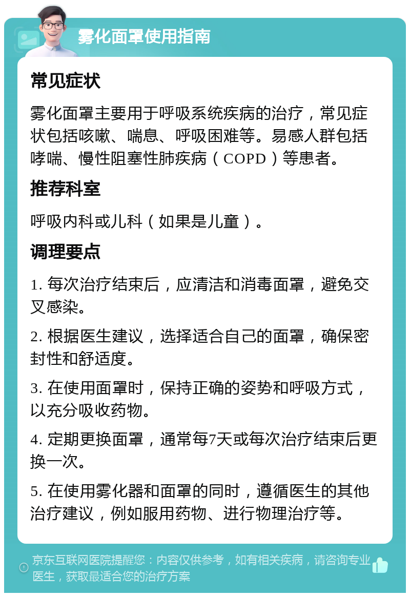 雾化面罩使用指南 常见症状 雾化面罩主要用于呼吸系统疾病的治疗，常见症状包括咳嗽、喘息、呼吸困难等。易感人群包括哮喘、慢性阻塞性肺疾病（COPD）等患者。 推荐科室 呼吸内科或儿科（如果是儿童）。 调理要点 1. 每次治疗结束后，应清洁和消毒面罩，避免交叉感染。 2. 根据医生建议，选择适合自己的面罩，确保密封性和舒适度。 3. 在使用面罩时，保持正确的姿势和呼吸方式，以充分吸收药物。 4. 定期更换面罩，通常每7天或每次治疗结束后更换一次。 5. 在使用雾化器和面罩的同时，遵循医生的其他治疗建议，例如服用药物、进行物理治疗等。