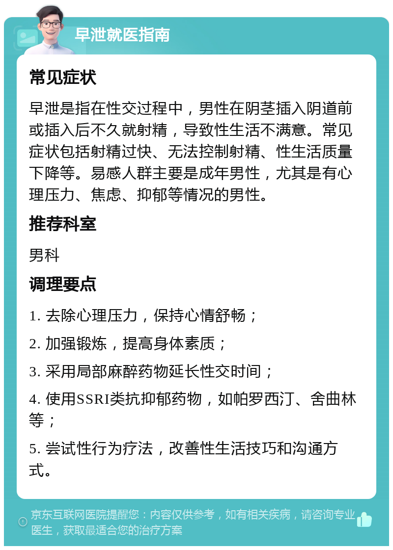 早泄就医指南 常见症状 早泄是指在性交过程中，男性在阴茎插入阴道前或插入后不久就射精，导致性生活不满意。常见症状包括射精过快、无法控制射精、性生活质量下降等。易感人群主要是成年男性，尤其是有心理压力、焦虑、抑郁等情况的男性。 推荐科室 男科 调理要点 1. 去除心理压力，保持心情舒畅； 2. 加强锻炼，提高身体素质； 3. 采用局部麻醉药物延长性交时间； 4. 使用SSRI类抗抑郁药物，如帕罗西汀、舍曲林等； 5. 尝试性行为疗法，改善性生活技巧和沟通方式。