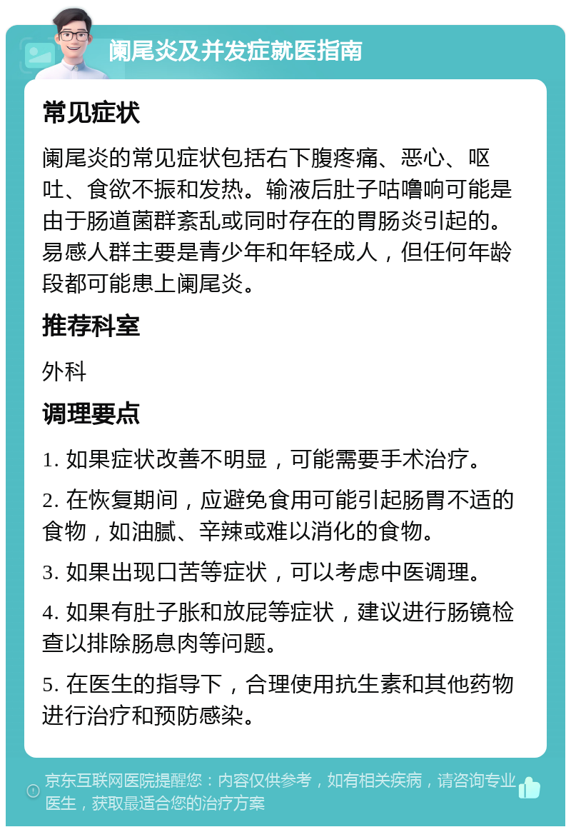 阑尾炎及并发症就医指南 常见症状 阑尾炎的常见症状包括右下腹疼痛、恶心、呕吐、食欲不振和发热。输液后肚子咕噜响可能是由于肠道菌群紊乱或同时存在的胃肠炎引起的。易感人群主要是青少年和年轻成人，但任何年龄段都可能患上阑尾炎。 推荐科室 外科 调理要点 1. 如果症状改善不明显，可能需要手术治疗。 2. 在恢复期间，应避免食用可能引起肠胃不适的食物，如油腻、辛辣或难以消化的食物。 3. 如果出现口苦等症状，可以考虑中医调理。 4. 如果有肚子胀和放屁等症状，建议进行肠镜检查以排除肠息肉等问题。 5. 在医生的指导下，合理使用抗生素和其他药物进行治疗和预防感染。