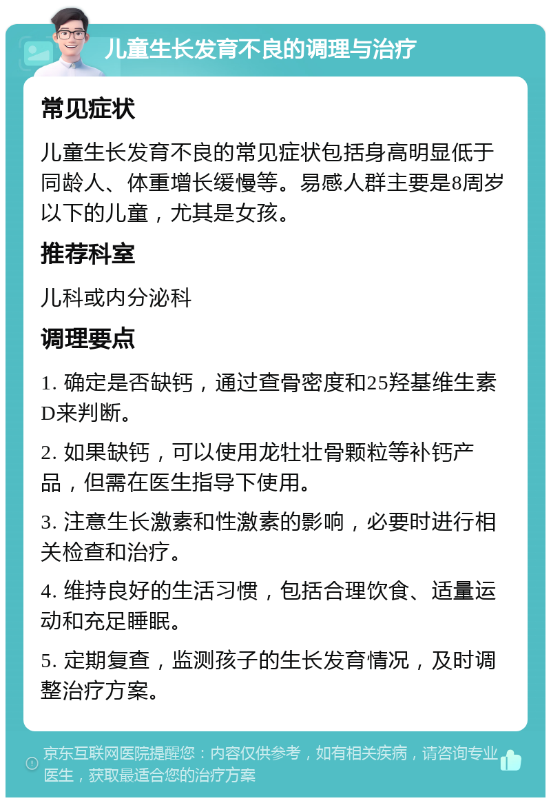 儿童生长发育不良的调理与治疗 常见症状 儿童生长发育不良的常见症状包括身高明显低于同龄人、体重增长缓慢等。易感人群主要是8周岁以下的儿童，尤其是女孩。 推荐科室 儿科或内分泌科 调理要点 1. 确定是否缺钙，通过查骨密度和25羟基维生素D来判断。 2. 如果缺钙，可以使用龙牡壮骨颗粒等补钙产品，但需在医生指导下使用。 3. 注意生长激素和性激素的影响，必要时进行相关检查和治疗。 4. 维持良好的生活习惯，包括合理饮食、适量运动和充足睡眠。 5. 定期复查，监测孩子的生长发育情况，及时调整治疗方案。