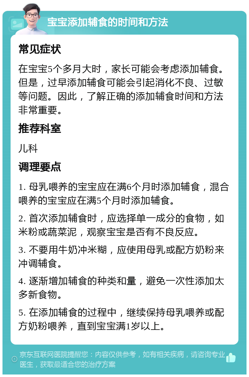 宝宝添加辅食的时间和方法 常见症状 在宝宝5个多月大时，家长可能会考虑添加辅食。但是，过早添加辅食可能会引起消化不良、过敏等问题。因此，了解正确的添加辅食时间和方法非常重要。 推荐科室 儿科 调理要点 1. 母乳喂养的宝宝应在满6个月时添加辅食，混合喂养的宝宝应在满5个月时添加辅食。 2. 首次添加辅食时，应选择单一成分的食物，如米粉或蔬菜泥，观察宝宝是否有不良反应。 3. 不要用牛奶冲米糊，应使用母乳或配方奶粉来冲调辅食。 4. 逐渐增加辅食的种类和量，避免一次性添加太多新食物。 5. 在添加辅食的过程中，继续保持母乳喂养或配方奶粉喂养，直到宝宝满1岁以上。