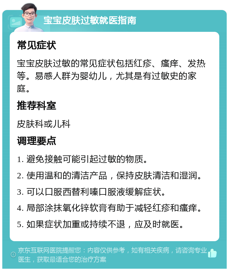 宝宝皮肤过敏就医指南 常见症状 宝宝皮肤过敏的常见症状包括红疹、瘙痒、发热等。易感人群为婴幼儿，尤其是有过敏史的家庭。 推荐科室 皮肤科或儿科 调理要点 1. 避免接触可能引起过敏的物质。 2. 使用温和的清洁产品，保持皮肤清洁和湿润。 3. 可以口服西替利嗪口服液缓解症状。 4. 局部涂抹氧化锌软膏有助于减轻红疹和瘙痒。 5. 如果症状加重或持续不退，应及时就医。