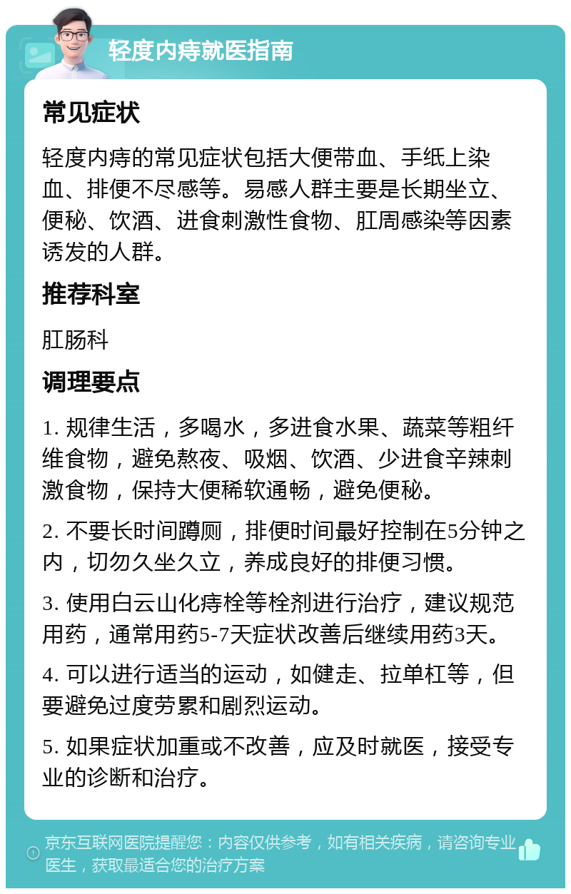 轻度内痔就医指南 常见症状 轻度内痔的常见症状包括大便带血、手纸上染血、排便不尽感等。易感人群主要是长期坐立、便秘、饮酒、进食刺激性食物、肛周感染等因素诱发的人群。 推荐科室 肛肠科 调理要点 1. 规律生活，多喝水，多进食水果、蔬菜等粗纤维食物，避免熬夜、吸烟、饮酒、少进食辛辣刺激食物，保持大便稀软通畅，避免便秘。 2. 不要长时间蹲厕，排便时间最好控制在5分钟之内，切勿久坐久立，养成良好的排便习惯。 3. 使用白云山化痔栓等栓剂进行治疗，建议规范用药，通常用药5-7天症状改善后继续用药3天。 4. 可以进行适当的运动，如健走、拉单杠等，但要避免过度劳累和剧烈运动。 5. 如果症状加重或不改善，应及时就医，接受专业的诊断和治疗。