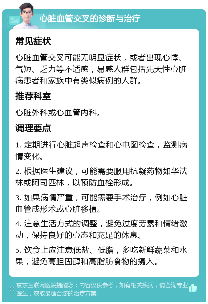 心脏血管交叉的诊断与治疗 常见症状 心脏血管交叉可能无明显症状，或者出现心悸、气短、乏力等不适感，易感人群包括先天性心脏病患者和家族中有类似病例的人群。 推荐科室 心脏外科或心血管内科。 调理要点 1. 定期进行心脏超声检查和心电图检查，监测病情变化。 2. 根据医生建议，可能需要服用抗凝药物如华法林或阿司匹林，以预防血栓形成。 3. 如果病情严重，可能需要手术治疗，例如心脏血管成形术或心脏移植。 4. 注意生活方式的调整，避免过度劳累和情绪激动，保持良好的心态和充足的休息。 5. 饮食上应注意低盐、低脂，多吃新鲜蔬菜和水果，避免高胆固醇和高脂肪食物的摄入。