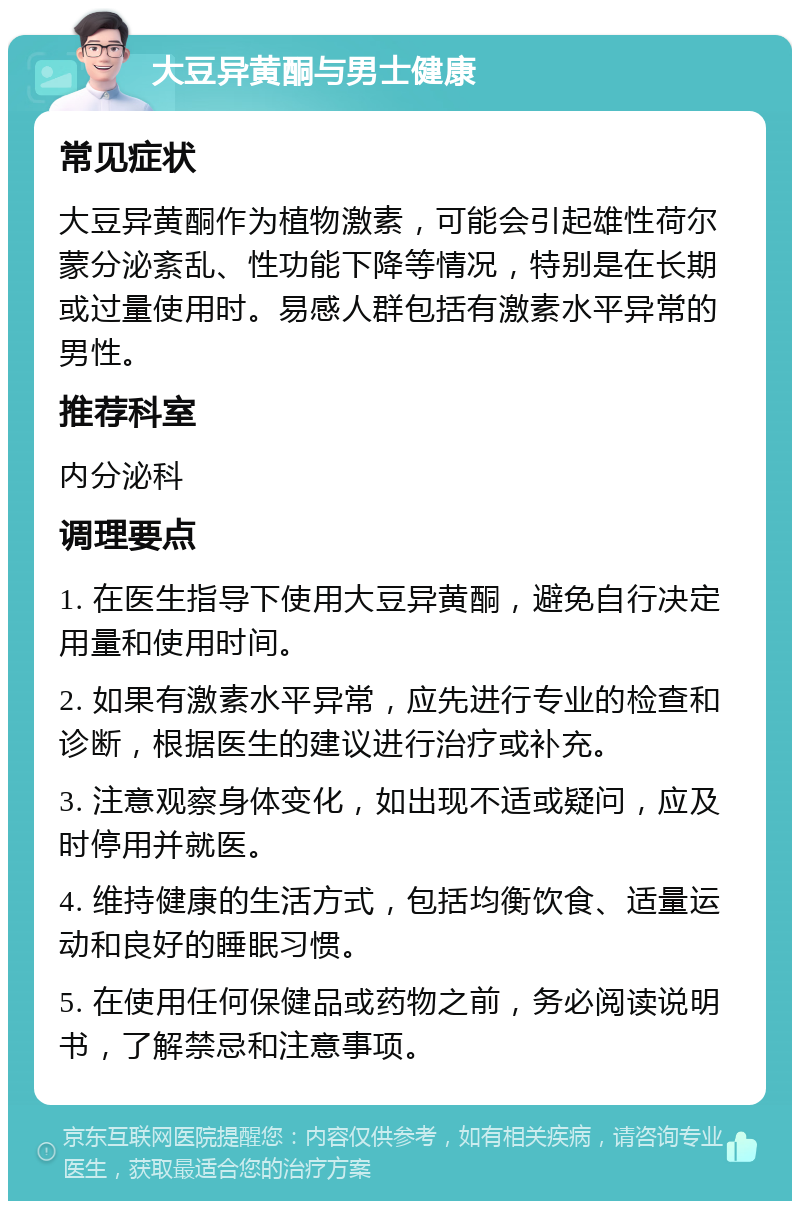 大豆异黄酮与男士健康 常见症状 大豆异黄酮作为植物激素，可能会引起雄性荷尔蒙分泌紊乱、性功能下降等情况，特别是在长期或过量使用时。易感人群包括有激素水平异常的男性。 推荐科室 内分泌科 调理要点 1. 在医生指导下使用大豆异黄酮，避免自行决定用量和使用时间。 2. 如果有激素水平异常，应先进行专业的检查和诊断，根据医生的建议进行治疗或补充。 3. 注意观察身体变化，如出现不适或疑问，应及时停用并就医。 4. 维持健康的生活方式，包括均衡饮食、适量运动和良好的睡眠习惯。 5. 在使用任何保健品或药物之前，务必阅读说明书，了解禁忌和注意事项。