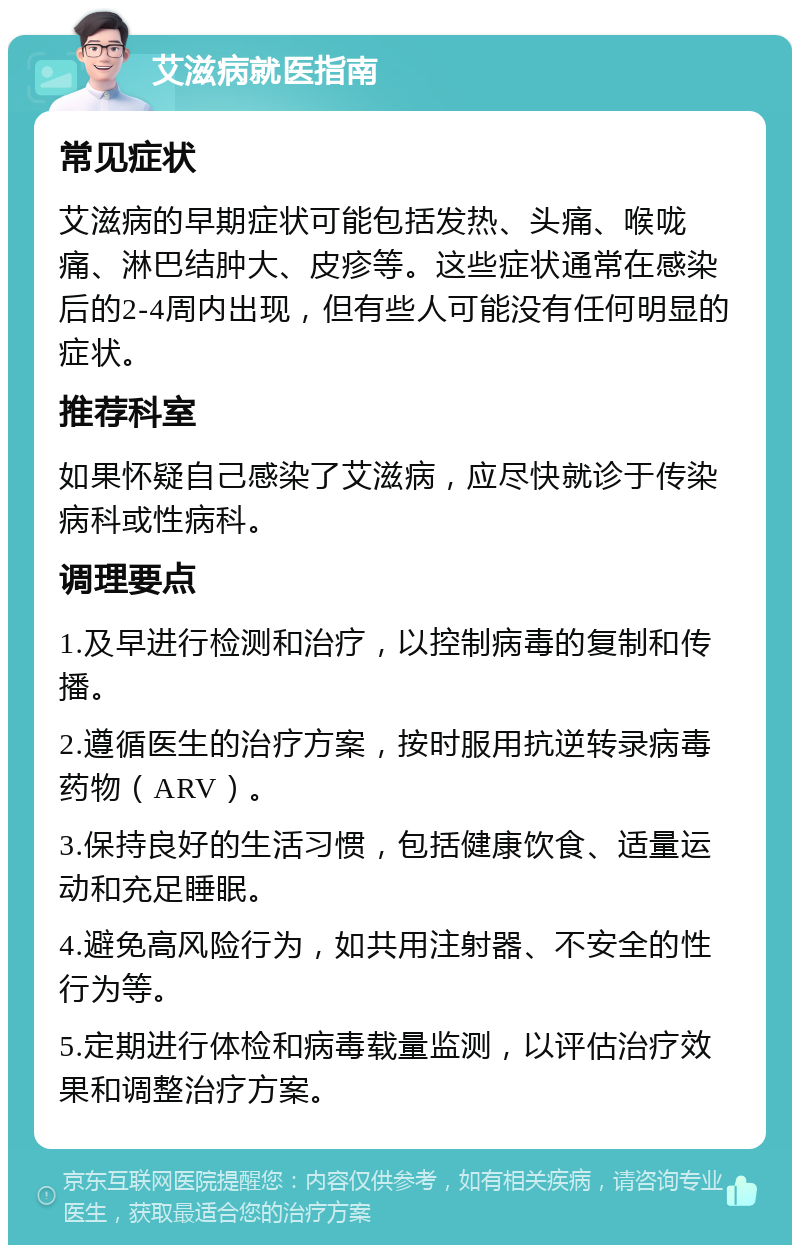 艾滋病就医指南 常见症状 艾滋病的早期症状可能包括发热、头痛、喉咙痛、淋巴结肿大、皮疹等。这些症状通常在感染后的2-4周内出现，但有些人可能没有任何明显的症状。 推荐科室 如果怀疑自己感染了艾滋病，应尽快就诊于传染病科或性病科。 调理要点 1.及早进行检测和治疗，以控制病毒的复制和传播。 2.遵循医生的治疗方案，按时服用抗逆转录病毒药物（ARV）。 3.保持良好的生活习惯，包括健康饮食、适量运动和充足睡眠。 4.避免高风险行为，如共用注射器、不安全的性行为等。 5.定期进行体检和病毒载量监测，以评估治疗效果和调整治疗方案。