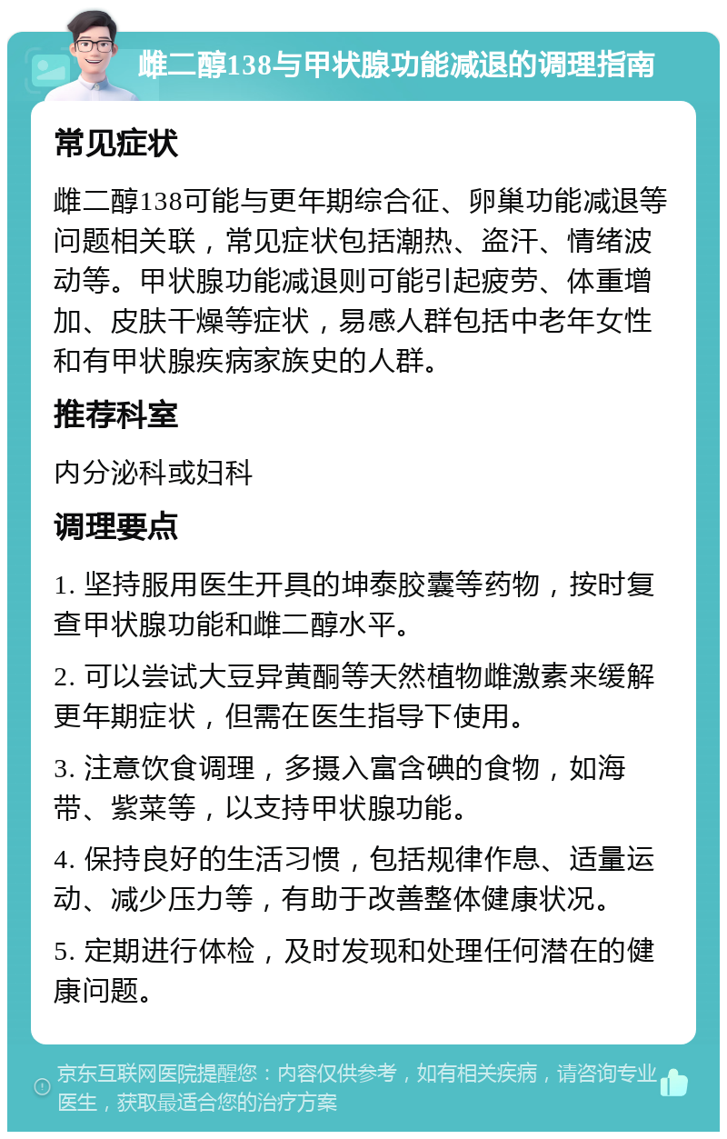 雌二醇138与甲状腺功能减退的调理指南 常见症状 雌二醇138可能与更年期综合征、卵巢功能减退等问题相关联，常见症状包括潮热、盗汗、情绪波动等。甲状腺功能减退则可能引起疲劳、体重增加、皮肤干燥等症状，易感人群包括中老年女性和有甲状腺疾病家族史的人群。 推荐科室 内分泌科或妇科 调理要点 1. 坚持服用医生开具的坤泰胶囊等药物，按时复查甲状腺功能和雌二醇水平。 2. 可以尝试大豆异黄酮等天然植物雌激素来缓解更年期症状，但需在医生指导下使用。 3. 注意饮食调理，多摄入富含碘的食物，如海带、紫菜等，以支持甲状腺功能。 4. 保持良好的生活习惯，包括规律作息、适量运动、减少压力等，有助于改善整体健康状况。 5. 定期进行体检，及时发现和处理任何潜在的健康问题。