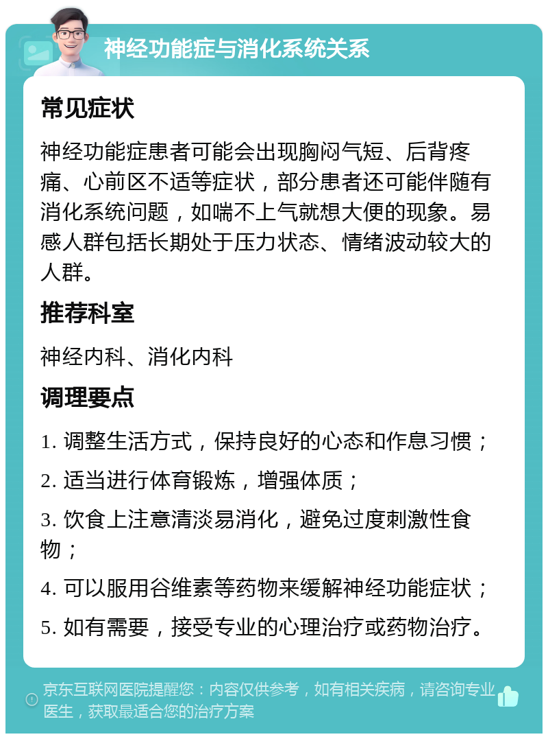 神经功能症与消化系统关系 常见症状 神经功能症患者可能会出现胸闷气短、后背疼痛、心前区不适等症状，部分患者还可能伴随有消化系统问题，如喘不上气就想大便的现象。易感人群包括长期处于压力状态、情绪波动较大的人群。 推荐科室 神经内科、消化内科 调理要点 1. 调整生活方式，保持良好的心态和作息习惯； 2. 适当进行体育锻炼，增强体质； 3. 饮食上注意清淡易消化，避免过度刺激性食物； 4. 可以服用谷维素等药物来缓解神经功能症状； 5. 如有需要，接受专业的心理治疗或药物治疗。