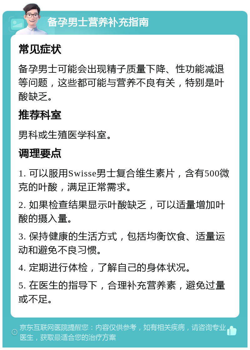 备孕男士营养补充指南 常见症状 备孕男士可能会出现精子质量下降、性功能减退等问题，这些都可能与营养不良有关，特别是叶酸缺乏。 推荐科室 男科或生殖医学科室。 调理要点 1. 可以服用Swisse男士复合维生素片，含有500微克的叶酸，满足正常需求。 2. 如果检查结果显示叶酸缺乏，可以适量增加叶酸的摄入量。 3. 保持健康的生活方式，包括均衡饮食、适量运动和避免不良习惯。 4. 定期进行体检，了解自己的身体状况。 5. 在医生的指导下，合理补充营养素，避免过量或不足。