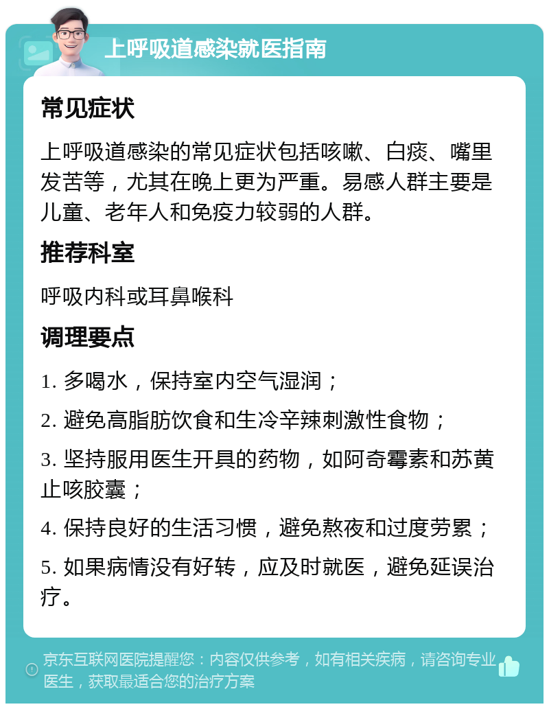 上呼吸道感染就医指南 常见症状 上呼吸道感染的常见症状包括咳嗽、白痰、嘴里发苦等，尤其在晚上更为严重。易感人群主要是儿童、老年人和免疫力较弱的人群。 推荐科室 呼吸内科或耳鼻喉科 调理要点 1. 多喝水，保持室内空气湿润； 2. 避免高脂肪饮食和生冷辛辣刺激性食物； 3. 坚持服用医生开具的药物，如阿奇霉素和苏黄止咳胶囊； 4. 保持良好的生活习惯，避免熬夜和过度劳累； 5. 如果病情没有好转，应及时就医，避免延误治疗。