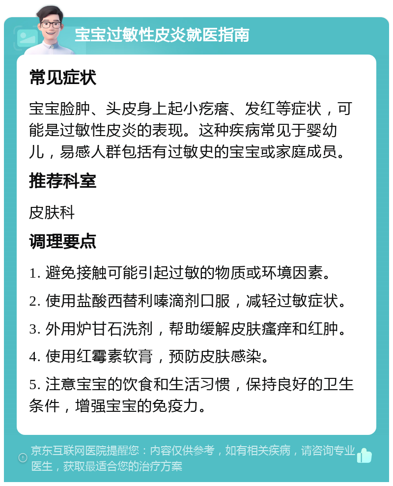 宝宝过敏性皮炎就医指南 常见症状 宝宝脸肿、头皮身上起小疙瘩、发红等症状，可能是过敏性皮炎的表现。这种疾病常见于婴幼儿，易感人群包括有过敏史的宝宝或家庭成员。 推荐科室 皮肤科 调理要点 1. 避免接触可能引起过敏的物质或环境因素。 2. 使用盐酸西替利嗪滴剂口服，减轻过敏症状。 3. 外用炉甘石洗剂，帮助缓解皮肤瘙痒和红肿。 4. 使用红霉素软膏，预防皮肤感染。 5. 注意宝宝的饮食和生活习惯，保持良好的卫生条件，增强宝宝的免疫力。