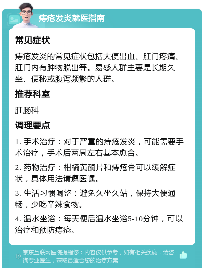 痔疮发炎就医指南 常见症状 痔疮发炎的常见症状包括大便出血、肛门疼痛、肛门内有肿物脱出等。易感人群主要是长期久坐、便秘或腹泻频繁的人群。 推荐科室 肛肠科 调理要点 1. 手术治疗：对于严重的痔疮发炎，可能需要手术治疗，手术后两周左右基本愈合。 2. 药物治疗：柑橘黄酮片和痔疮膏可以缓解症状，具体用法请遵医嘱。 3. 生活习惯调整：避免久坐久站，保持大便通畅，少吃辛辣食物。 4. 温水坐浴：每天便后温水坐浴5-10分钟，可以治疗和预防痔疮。